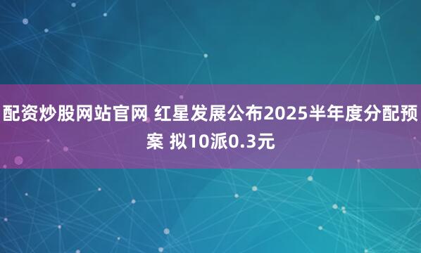 配资炒股网站官网 红星发展公布2025半年度分配预案 拟10派0.3元