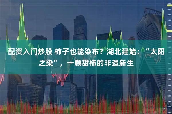 配资入门炒股 柿子也能染布？湖北建始：“太阳之染”，一颗甜柿的非遗新生