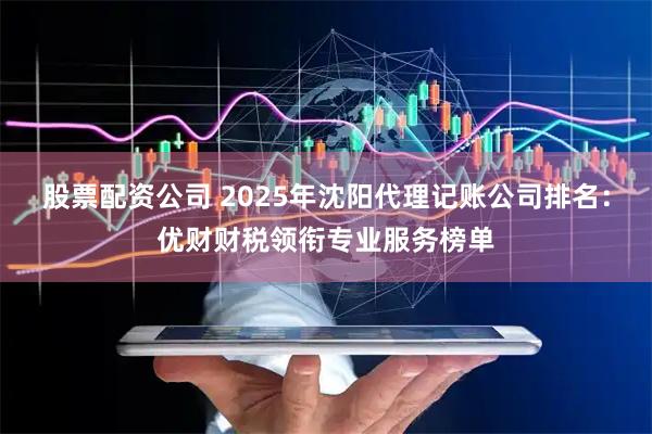 股票配资公司 2025年沈阳代理记账公司排名：优财财税领衔专业服务榜单