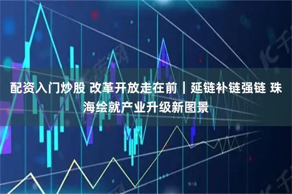 配资入门炒股 改革开放走在前｜延链补链强链 珠海绘就产业升级新图景