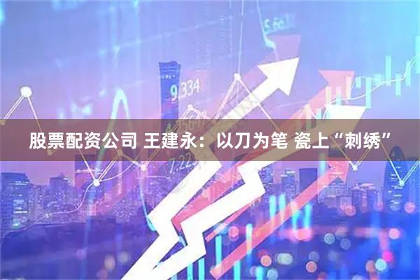 股票配资公司 王建永：以刀为笔 瓷上“刺绣”
