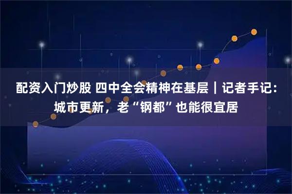 配资入门炒股 四中全会精神在基层｜记者手记：城市更新，老“钢都”也能很宜居