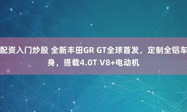 配资入门炒股 全新丰田GR GT全球首发，定制全铝车身，搭载4.0T V8+电动机