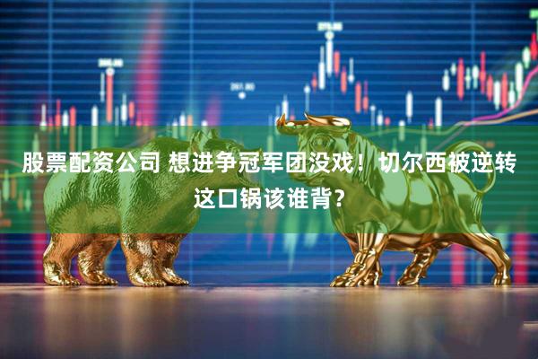 股票配资公司 想进争冠军团没戏！切尔西被逆转这口锅该谁背？