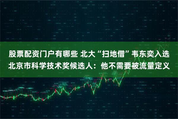 股票配资门户有哪些 北大“扫地僧”韦东奕入选北京市科学技术奖候选人：他不需要被流量定义