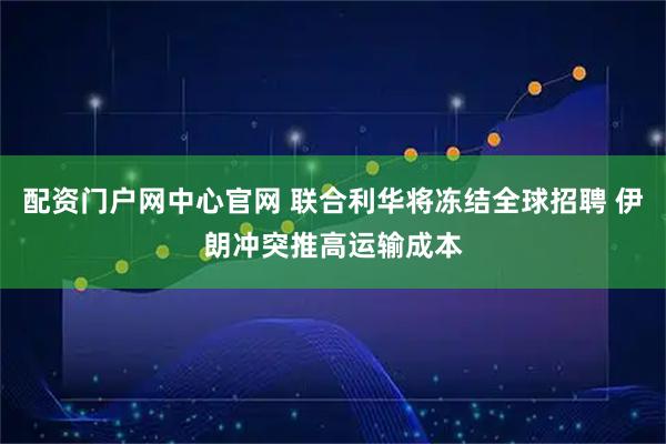 配资门户网中心官网 联合利华将冻结全球招聘 伊朗冲突推高运输成本