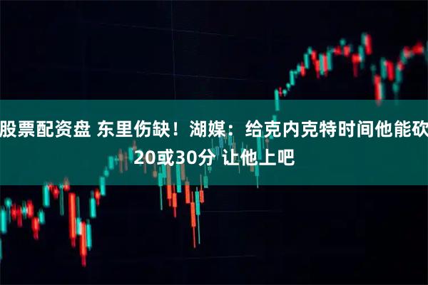 股票配资盘 东里伤缺!湖媒:给克内克特时间他能砍20或30分 让他上吧