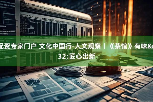 配资专家门户 文化中国行·人文观察丨《茶馆》有味 匠心出新