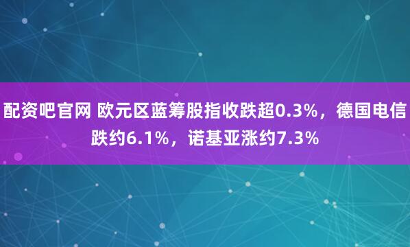 配资吧官网 欧元区蓝筹股指收跌超0.3%，德国电信跌约6.1%，诺基亚涨约7.3%