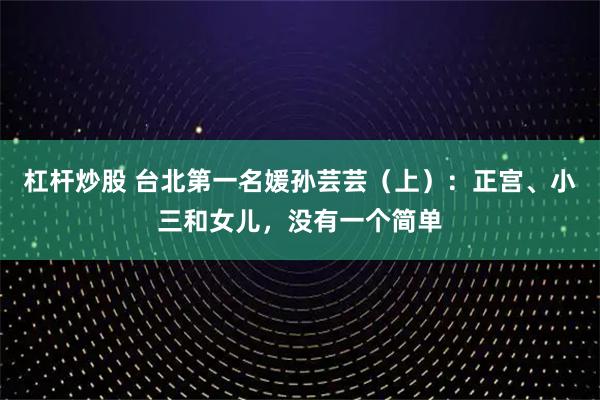 杠杆炒股 台北第一名媛孙芸芸（上）：正宫、小三和女儿，没有一个简单