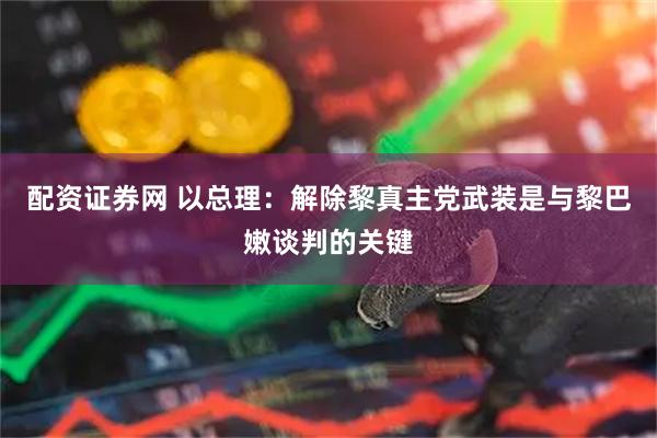 配资证券网 以总理：解除黎真主党武装是与黎巴嫩谈判的关键
