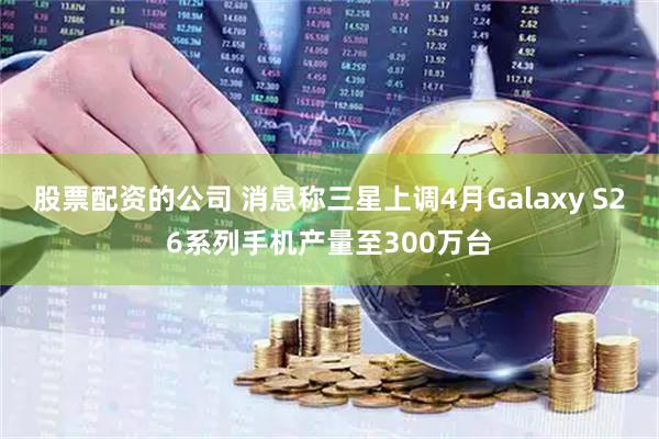 股票配资的公司 消息称三星上调4月Galaxy S26系列手机产量至300万台