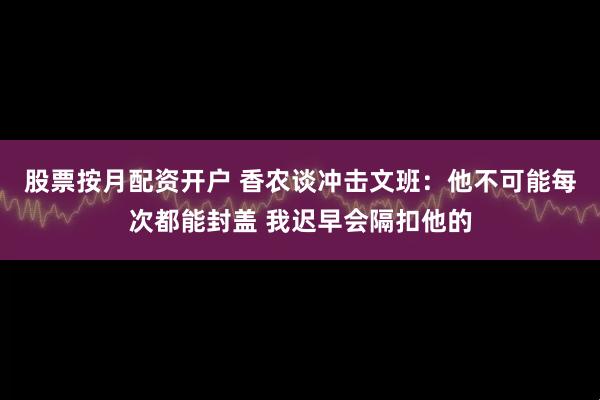 股票按月配资开户 香农谈冲击文班：他不可能每次都能封盖 我迟早会隔扣他的