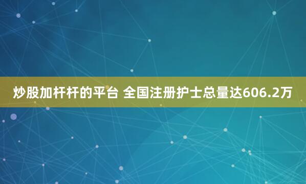 炒股加杆杆的平台 全国注册护士总量达606.2万