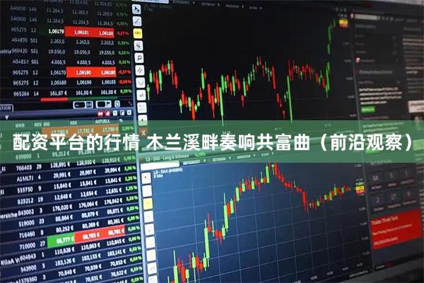 配资平台的行情 木兰溪畔奏响共富曲（前沿观察）