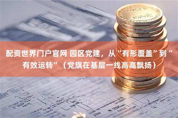 配资世界门户官网 园区党建，从“有形覆盖”到“有效运转”（党旗在基层一线高高飘扬）