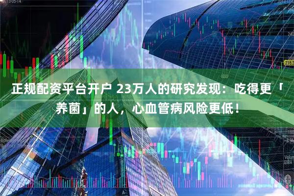 正规配资平台开户 23万人的研究发现：吃得更「养菌」的人，心血管病风险更低！
