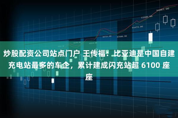 炒股配资公司站点门户 王传福：比亚迪是中国自建充电站最多的车企，累计建成闪充站超 6100 座