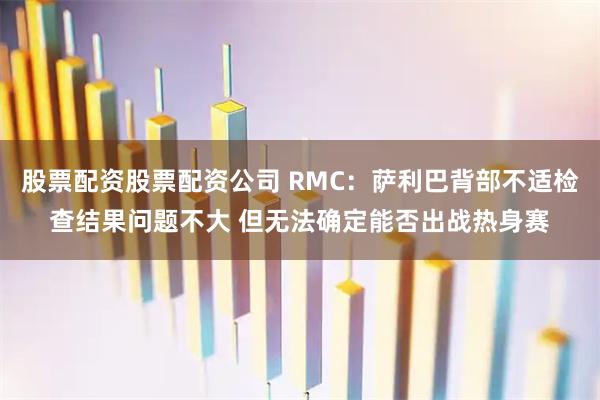 股票配资股票配资公司 RMC：萨利巴背部不适检查结果问题不大 但无法确定能否出战热身赛