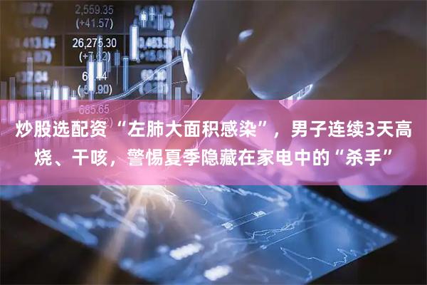 炒股选配资 “左肺大面积感染”，男子连续3天高烧、干咳，警惕夏季隐藏在家电中的“杀手”