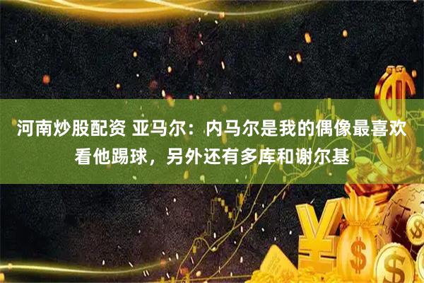 河南炒股配资 亚马尔：内马尔是我的偶像最喜欢看他踢球，另外还有多库和谢尔基