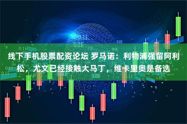 线下手机股票配资论坛 罗马诺：利物浦强留阿利松，尤文已经接触大马丁，维卡里奥是备选