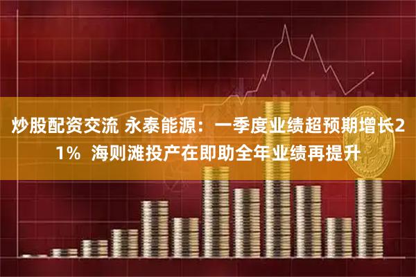 炒股配资交流 永泰能源:一季度业绩超预期增长21% 海则滩投产在即助全年业绩再提升