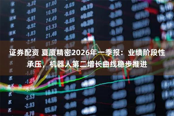 证券配资 夏厦精密2026年一季报：业绩阶段性承压，机器人第二增长曲线稳步推进